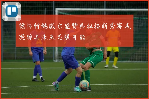 德怀特鲍威尔盛赞弗拉格新秀赛表现称其未来无限可能