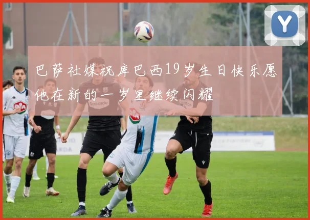 巴萨社媒祝库巴西19岁生日快乐愿他在新的一岁里继续闪耀