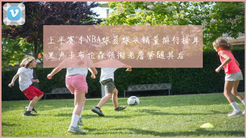 上半赛季NBA球员球衣销量排行榜库里卢卡布伦森领衔老詹紧随其后