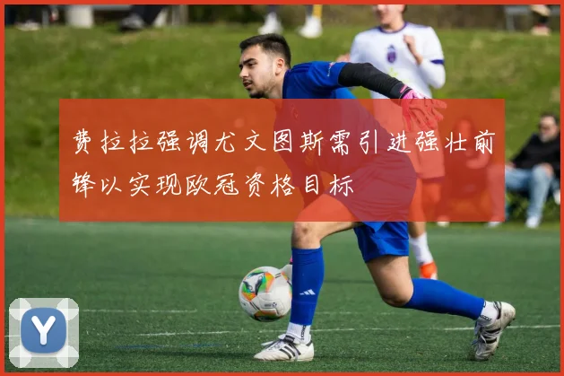 费拉拉强调尤文图斯需引进强壮前锋以实现欧冠资格目标