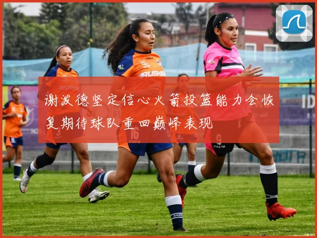 谢泼德坚定信心火箭投篮能力会恢复期待球队重回巅峰表现